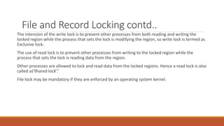 File and Record Locking contd..
The intension of the write lock is to prevent other processes from both reading and writing the
locked region while the process that sets the lock is modifying the region, so write lock is termed as
Exclusive lock.
The use of read lock is to prevent other processes from writing to the locked region while the
process that sets the lock is reading data from the region.
Other processes are allowed to lock and read data from the locked regions. Hence a read lock is also
called as ͞shared lock ͞.
File lock may be mandatory if they are enforced by an operating system kernel.
 