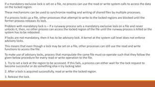 If a mandatory exclusive lock is set on a file, no process can use the read or write system calls to access the data
on the locked region.
These mechanisms can be used to synchronize reading and writing of shared files by multiple processes.
If a process locks up a file, other processes that attempt to write to the locked regions are blocked until the
former process releases its lock.
Problem with mandatory lock is – if a runaway process sets a mandatory exclusive lock on a file and never
unlocks it, then, no other process can access the locked region of the file until the runway process is killed or the
system has to be rebooted.
If locks are not mandatory, then it has to be advisory lock. A kernel at the system call level does not enforce
advisory locks.
This means that even though a lock may be set on a file, other processes can still use the read and write
functions to access the file.
To make use of advisory locks, process that manipulate the same file must co-operate such that they follow the
given below procedure for every read or write operation to the file.
1. Try to set a lock at the region to be accessed. If this fails, a process can either wait for the lock request to
become successful or do something else n try locking later.
2. After a lock is acquired successfully, read or write the locked region.
3. Release the lock.
 