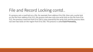 File and Record Locking contd..
If a process sets a read lock on a file, for example from address 0 to 256, then sets a write lock
on the file from address 0 to 512, the process will own only one write lock on the file from 0 to
512, the previous read lock from 0 to 256 is now covered by the write lock and the process does
not own two locks on the region from 0 to 256. This process is called ͞Lock Promotion͟
 