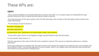 These APIs are:
open
This is used to establish a connection between a process and a file i.e. it is used to open an existing file for data
transfer function or else it may be also be used to create a new file.
The returned value of the open system call is the file descriptor (row number of the file table), which contains the
inode information.
The prototype of open function is
#include <sys/types.h>
#include <sys/fcntl.h>
int open(const char *pathname, int accessmode, mode_t permission);
If successful, open returns a nonnegative integer representing the open file descriptor.
If unsuccessful, open returns –1.
The first argument is the name of the file to be created or opened. This may be an absolute pathname or relative
pathname.
If the given pathname is symbolic link, the open function will resolve the symbolic link reference to a non symbolic link
file to which it refers. The second argument is access modes, which is an integer value that specifies how actually the
file should be accessed by the calling process.
 