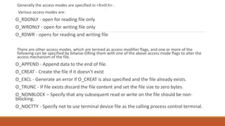 Generally the access modes are specified in <fcntl.h> .
Various access modes are:
O_RDONLY - open for reading file only
O_WRONLY - open for writing file only
O_RDWR - opens for reading and writing file
There are other access modes, which are termed as access modifier flags, and one or more of the
following can be specified by bitwise-ORing them with one of the above access mode flags to alter the
access mechanism of the file.
O_APPEND - Append data to the end of file.
O_CREAT - Create the file if it doesn’t exist
O_EXCL - Generate an error if O_CREAT is also specified and the file already exists.
O_TRUNC - If file exists discard the file content and set the file size to zero bytes.
O_NONBLOCK – Specify that any subsequent read or write on the file should be non-
blocking.
O_NOCTTY - Specify not to use terminal device file as the calling process control terminal.
 
