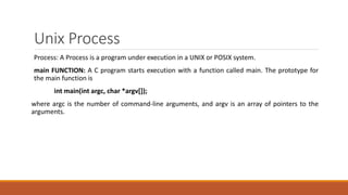 Unix Process
Process: A Process is a program under execution in a UNIX or POSIX system.
main FUNCTION: A C program starts execution with a function called main. The prototype for
the main function is
int main(int argc, char *argv[]);
where argc is the number of command-line arguments, and argv is an array of pointers to the
arguments.
 