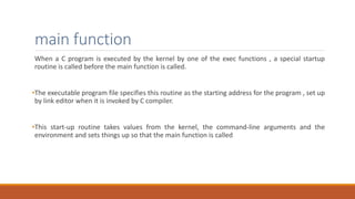 main function
When a C program is executed by the kernel by one of the exec functions , a special startup
routine is called before the main function is called.
•The executable program file specifies this routine as the starting address for the program , set up
by link editor when it is invoked by C compiler.
•This start-up routine takes values from the kernel, the command-line arguments and the
environment and sets things up so that the main function is called
 
