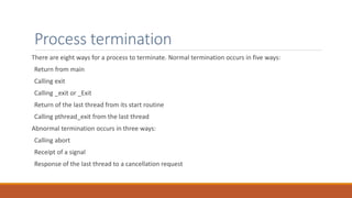 Process termination
There are eight ways for a process to terminate. Normal termination occurs in five ways:
Return from main
Calling exit
Calling _exit or _Exit
Return of the last thread from its start routine
Calling pthread_exit from the last thread
Abnormal termination occurs in three ways:
Calling abort
Receipt of a signal
Response of the last thread to a cancellation request
 
