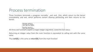 Process termination
Three functions terminate a program normally: _exit and _Exit, which return to the kernel
immediately, and exit, which performs certain cleanup processing and then returns to the
kernel.
All three exit functions expect a single integer argument, called the exit status
Returning an integer value from the main function is equivalent to calling exit with the same
value
Thus exit(0); is the same as return(0); from the main function
 