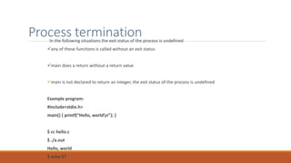 Process termination
In the following situations the exit status of the process is undefined
any of these functions is called without an exit status
main does a return without a return value
main is not declared to return an integer, the exit status of the process is undefined
Example program:
#include<stdio.h>
main() { printf(“Hello, worldn”); }
$ cc hello.c
$ ./a.out
Hello, world
$ echo $?
 