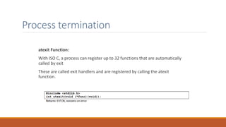Process termination
atexit Function:
With ISO C, a process can register up to 32 functions that are automatically
called by exit
These are called exit handlers and are registered by calling the atexit
function.
 