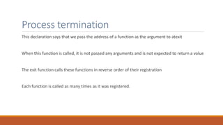 Process termination
This declaration says that we pass the address of a function as the argument to atexit
When this function is called, it is not passed any arguments and is not expected to return a value
The exit function calls these functions in reverse order of their registration
Each function is called as many times as it was registered.
 
