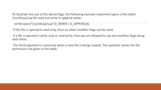 To illustrate the use of the above flags, the following example statement opens a file called
/usr/divya/usp for read and write in append mode:
int fd=open(“/usr/divya/usp”,O_RDWR | O_APPEND,0);
If the file is opened in read only, then no other modifier flags can be used.
If a file is opened in write only or read write, then we are allowed to use any modifier flags along
with them.
The third argument is used only when a new file is being created. The symbolic names for file
permission are given in the table.
 