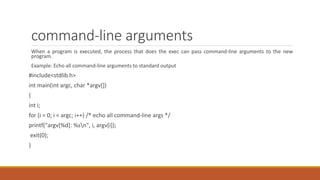 command-line arguments
When a program is executed, the process that does the exec can pass command-line arguments to the new
program.
Example: Echo all command-line arguments to standard output
#include<stdlib.h>
int main(int argc, char *argv[])
{
int i;
for (i = 0; i < argc; i++) /* echo all command-line args */
printf("argv[%d]: %sn", i, argv[i]);
exit(0);
}
 