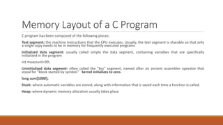 Memory Layout of a C Program
C program has been composed of the following pieces:
Text segment: the machine instructions that the CPU executes. Usually, the text segment is sharable so that only
a single copy needs to be in memory for frequently executed programs
Initialized data segment: usually called simply the data segment, containing variables that are specifically
initialized in the program
int maxcount=99;
Uninitialized data segment: often called the "bss" segment, named after an ancient assembler operator that
stood for "block started by symbol.” kernel initializes to zero.
long sum[1000];
Stack: where automatic variables are stored, along with information that is saved each time a function is called.
Heap: where dynamic memory allocation usually takes place
 