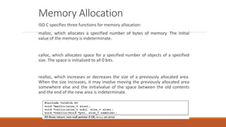 Memory Allocation
ISO C specifies three functions for memory allocation:
malloc, which allocates a specified number of bytes of memory. The initial
value of the memory is indeterminate.
calloc, which allocates space for a specified number of objects of a specified
size. The space is initialized to all 0 bits.
realloc, which increases or decreases the size of a previously allocated area.
When the size increases, it may involve moving the previously allocated area
somewhere else and the initialvalue of the space between the old contents
and the end of the new area is indeterminate.
 