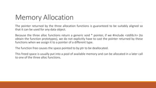 Memory Allocation
The pointer returned by the three allocation functions is guaranteed to be suitably aligned so
that it can be used for any data object.
Because the three alloc functions return a generic void * pointer, if we #include <stdlib.h> (to
obtain the function prototypes), we do not explicitly have to cast the pointer returned by these
functions when we assign it to a pointer of a different type.
The function free causes the space pointed to by ptr to be deallocated.
This freed space is usually put into a pool of available memory and can be allocated in a later call
to one of the three alloc functions.
 
