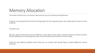 Memory Allocation
The realloc function lets us increase or decrease the size of a previously allocated area
If there is room beyond the end of the existing region for the requested space, then realloc doesn't have to move
anything
Possible errors
Because memory allocation errors are difficult to track down, some systems provide versions of these functions
that do additional error checking every time one of the three alloc functions or free is called.
There are also publicly available sources that you can compile with special flags to enable additional runtime
checking
 