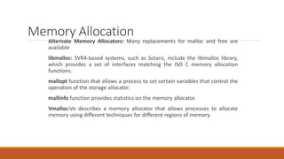 Memory Allocation
Alternate Memory Allocators: Many replacements for malloc and free are
available
libmalloc: SVR4-based systems, such as Solaris, include the libmalloc library,
which provides a set of interfaces matching the ISO C memory allocation
functions.
mallopt function that allows a process to set certain variables that control the
operation of the storage allocator.
mallinfo function provides statistics on the memory allocator.
Vmalloc:Vo describes a memory allocator that allows processes to allocate
memory using different techniques for different regions of memory.
 