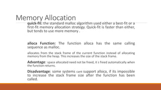 Memory Allocation
quick-fit: the standard malloc algorithm used either a best-fit or a
first-fit memory allocation strategy. Quick-fit is faster than either,
but tends to use more memory .
alloca Function: The function alloca has the same calling
sequence as malloc.
allocates from the stack frame of the current function instead of allocating
memory from the heap. This increases the size of the stack frame.
Advantage: space allocated need not be freed, it s freed automatically when
the function returns.
Disadvantage: some systems cant support alloca, if its impossible
to increase the stack frame size after the function has been
called.
 