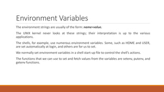 Environment Variables
The environment strings are usually of the form: name=value.
The UNIX kernel never looks at these strings; their interpretation is up to the various
applications.
The shells, for example, use numerous environment variables. Some, such as HOME and USER,
are set automatically at login, and others are for us to set.
We normally set environment variables in a shell start-up file to control the shell’s actions.
The functions that we can use to set and fetch values from the variables are setenv, putenv, and
getenv functions.
 