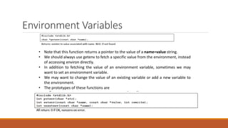 Environment Variables
• Note that this function returns a pointer to the value of a name=value string.
• We should always use getenv to fetch a specific value from the environment, instead
of accessing environ directly.
• In addition to fetching the value of an environment variable, sometimes we may
want to set an environment variable.
• We may want to change the value of an existing variable or add a new variable to
the environment.
• The prototypes of these functions are
 