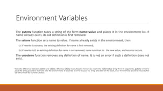 Environment Variables
The putenv function takes a string of the form name=value and places it in the environment list. If
name already exists, its old definition is first removed.
The setenv function sets name to value. If name already exists in the environment, then
(a) if rewrite is nonzero, the existing definition for name is first removed;
(b) if rewrite is 0, an existing definition for name is not removed, name is not set to the new value, and no error occurs.
The unsetenv function removes any definition of name. It is not an error if such a definition does not
exist.
Note the difference between putenv and setenv. Whereas setenv must allocate memory to create the name=value string from its arguments, putenv is free to
place the string passed to it directly into the environment. It would be an error to pass it a string allocated on the stack, since the memory would be reused after
we retrun from the current function.
 