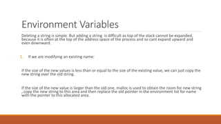 Environment Variables
Deleting a string is simple. But adding a string is difficult as top of the stack cannot be expanded,
because it is often at the top of the address space of the process and so cant expand upward and
even downward.
1. If we are modifying an existing name:
if the size of the new values is less than or equal to the size of the existing value, we can just copy the
new string over the old string.
if the size of the new value is larger than the old one, malloc is used to obtain the room for new string
, copy the new string to this area and then replace the old pointer in the environment list for name
with the pointer to this allocated area.
 