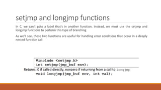 setjmp and longjmp functions
In C, we can't goto a label that's in another function. Instead, we must use the setjmp and
longjmp functions to perform this type of branching
As we'll see, these two functions are useful for handling error conditions that occur in a deeply
nested function call
 