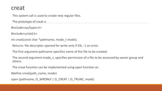 creat
This system call is used to create new regular files.
The prototype of creat is
#include<sys/types.h>
#include<unistd.h>
int creat(const char *pathname, mode_t mode);
Returns: file descriptor opened for write-only if OK, -1 on error.
The first argument pathname specifies name of the file to be created.
The second argument mode_t, specifies permission of a file to be accessed by owner group and
others.
The creat function can be implemented using open function as:
#define creat(path_name, mode)
open (pathname, O_WRONLY | O_CREAT | O_TRUNC, mode)
 