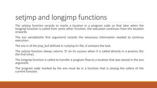 setjmp and longjmp functions
The setjmp function records or marks a location in a program code so that later when the
longjmp function is called from some other function, the execution continues from the location
onwards.
The env variable(the first argument) records the necessary information needed to continue
execution.
The env is of the jmp_buf defined in <setjmp.h> file, it contains the task.
The setjmp function always returns ‘0’ on its success when it is called directly in a process (for
the first time).
The longjmp function is called to transfer a program flow to a location that was stored in the env
argument.
The program code marked by the env must be in a function that is among the callers of the
current function.
 