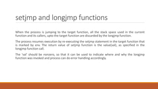 setjmp and longjmp functions
When the process is jumping to the target function, all the stack space used in the current
function and its callers, upto the target function are discarded by the longjmp function.
The process resumes execution by re-executing the setjmp statement in the target function that
is marked by env. The return value of setjmp function is the value(val), as specified in the
longjmp function call.
The ‘val’ should be nonzero, so that it can be used to indicate where and why the longjmp
function was invoked and process can do error handling accordingly.
 