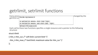 getrlimit, setrlimit functions
Every process has a set of resource limits, some of which can be queried and changed by the
getrlimit and setrlimit functions
Each call to these two functions specifies a single resource and a pointer to the following
structure
struct rlimit
{ rlim_t rlim_cur; /* soft limit: current limit */
rlim_t rlim_max; /* hard limit: maximum value for rlim_cur */
};
 