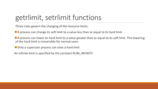 getrlimit, setrlimit functions
Three rules govern the changing of the resource limits.
A process can change its soft limit to a value less than or equal to its hard limit
A process can lower its hard limit to a value greater than or equal to its soft limit. This lowering
of the hard limit is irreversible for normal users
Only a superuser process can raise a hard limit
An infinite limit is specified by the constant RLIM_INFINITY.
 