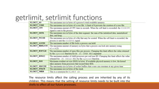 getrlimit, setrlimit functions
The resource limits affect the calling process and are inherited by any of its
children. This means that the setting of resource limits needs to be built into the
shells to affect all our future processes.
 