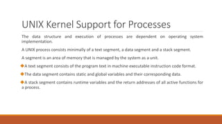 UNIX Kernel Support for Processes
The data structure and execution of processes are dependent on operating system
implementation.
A UNIX process consists minimally of a text segment, a data segment and a stack segment.
A segment is an area of memory that is managed by the system as a unit.
A text segment consists of the program text in machine executable instruction code format.
The data segment contains static and global variables and their corresponding data.
A stack segment contains runtime variables and the return addresses of all active functions for
a process.
 