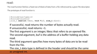 read:
The read function fetches a fixed size of block of data from a file referenced by a given file descriptor.
The prototype of read function is:
If successful, read returns the number of bytes actually read.
If unsuccessful, read returns –1.
The first argument is an integer, fdesc that refers to an opened file.
The second argument, buf is the address of a buffer holding any data
read.
The third argument specifies how many bytes of data are to be read
from the file.
The size_t data type is defined in the header and should be the same
as unsigned int.
 