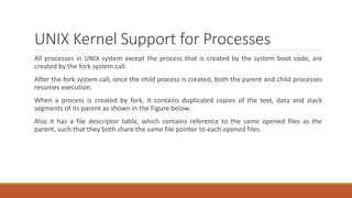 UNIX Kernel Support for Processes
All processes in UNIX system except the process that is created by the system boot code, are
created by the fork system call.
After the fork system call, once the child process is created, both the parent and child processes
resumes execution.
When a process is created by fork, it contains duplicated copies of the text, data and stack
segments of its parent as shown in the Figure below.
Also it has a file descriptor table, which contains reference to the same opened files as the
parent, such that they both share the same file pointer to each opened files.
 