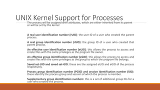 UNIX Kernel Support for Processes
The process will be assigned with attributes, which are either inherited from its parent
or will be set by the kernel
A real user identification number (rUID): the user ID of a user who created the parent
process.
A real group identification number (rGID): the group ID of a user who created that
parent process.
An effective user identification number (eUID): this allows the process to access and
create files with the same privileges as the program file owner.
An effective group identification number (eGID): this allows the process to access and
create files with the same privileges as the group to which the program file belongs.
Saved set-UID and saved set-GID: these are the assigned eUID and eGID of the process
respectively.
Process group identification number (PGID) and session identification number (SID):
these identify the process group and session of which the process is member.
Supplementary group identification numbers: this is a set of additional group IDs for a
user who created the process.
 