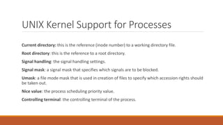 UNIX Kernel Support for Processes
Current directory: this is the reference (inode number) to a working directory file.
Root directory: this is the reference to a root directory.
Signal handling: the signal handling settings.
Signal mask: a signal mask that specifies which signals are to be blocked.
Umask: a file mode mask that is used in creation of files to specify which accession rights should
be taken out.
Nice value: the process scheduling priority value.
Controlling terminal: the controlling terminal of the process.
 