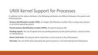 UNIX Kernel Support for Processes
In addition to the above attributes, the following attributes are different between the parent and
child processes:
Process identification number (PID): an integer identification number that is unique per process
in an entire operating system.
Parent process identification number (PPID): the parent process PID.
Pending signals: the set of signals that are pending delivery to the parent process. (reset to none
in child process)
Alarm clock time: the process alarm clock time is reset to zero in the child process.
File locks: the set of file locks owned by the parent process is not inherited by the chid process.
 