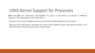 UNIX Kernel Support for Processes
fork and exec are commonly used together to spawn a sub-process to execute a different
program. The advantages of this method are:
A process can create multiple processes to execute multiple programs concurrently.
Because each child process executes in its own virtual address space, the parent process is not
affected by the execution status of its child process.
 