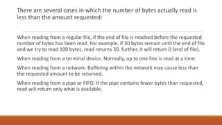 There are several cases in which the number of bytes actually read is
less than the amount requested:
When reading from a regular file, if the end of file is reached before the requested
number of bytes has been read. For example, if 30 bytes remain until the end of file
and we try to read 100 bytes, read returns 30. further, it will return 0 (end of file).
When reading from a terminal device. Normally, up to one line is read at a time.
When reading from a network. Buffering within the network may cause less than
the requested amount to be returned.
When reading from a pipe or FIFO. If the pipe contains fewer bytes than requested,
read will return only what is available.
 
