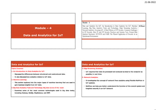21-06-2022
Module – 4
Data and Analytics for IoT
Internet Of Things Technology
Syllabus- Internet Of Things Technology
Syllabus-
Topics Covered:
1. An Introduction to Data Analytics for IoT:
• Discusses the differences between structured and unstructured data.
• It also discusseshow analytics relates to IoT data.
2. Machine Learning:
• This section explores into the major types of machine learning that are used to
gain business insights from IoT data.
3. Big Data Analytics Tools and Technology: Big data is one of the most:
• Examines some of the most common technologies used in big data today,
including Hadoop, NoSQL, MapReduce, and MPP.
Data and Analytics for IoT
4. Edge Streaming Analytics:
• IoT requires that data be processed and analyzed as close to the endpoint as
possible, in real-time.
5. Network Analytics:
• It investigates the concept of network flow analytics using Flexible NetFlow in
IoT systems.
• NetFlow can help you better understand the function of the overall system and
heighten security in an IoT network.
Data and Analytics for IoT
 