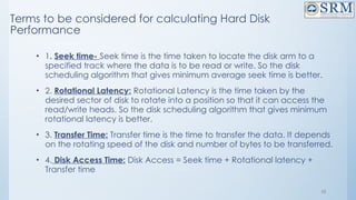 10
Terms to be considered for calculating Hard Disk
Performance
• 1. Seek time- Seek time is the time taken to locate the disk arm to a
specified track where the data is to be read or write. So the disk
scheduling algorithm that gives minimum average seek time is better.
• 2. Rotational Latency: Rotational Latency is the time taken by the
desired sector of disk to rotate into a position so that it can access the
read/write heads. So the disk scheduling algorithm that gives minimum
rotational latency is better.
• 3. Transfer Time: Transfer time is the time to transfer the data. It depends
on the rotating speed of the disk and number of bytes to be transferred.
• 4. Disk Access Time: Disk Access = Seek time + Rotational latency +
Transfer time
 