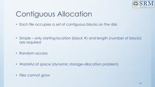 100
Contiguous Allocation
• Each file occupies a set of contiguous blocks on the disk
• Simple – only starting location (block #) and length (number of blocks)
are required
• Random access
• Wasteful of space (dynamic storage-allocation problem)
• Files cannot grow
 