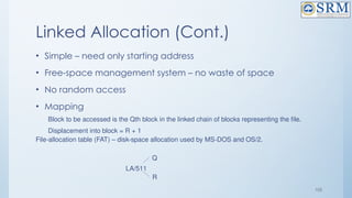 105
Linked Allocation (Cont.)
• Simple – need only starting address
• Free-space management system – no waste of space
• No random access
• Mapping
Block to be accessed is the Qth block in the linked chain of blocks representing the file.
Displacement into block = R + 1
File-allocation table (FAT) – disk-space allocation used by MS-DOS and OS/2.
LA/511
Q
R
 