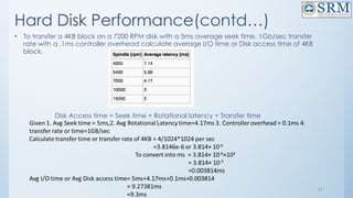 11
Hard Disk Performance(contd…)
• To transfer a 4KB block on a 7200 RPM disk with a 5ms average seek time, 1Gb/sec transfer
rate with a .1ms controller overhead calculate average I/O time or Disk access time of 4KB
block.
Disk Access time = Seek time + Rotational latency + Transfer time
 