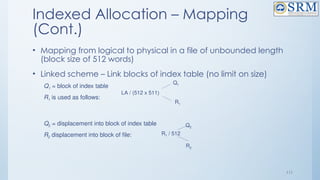 111
Indexed Allocation – Mapping
(Cont.)
• Mapping from logical to physical in a file of unbounded length
(block size of 512 words)
• Linked scheme – Link blocks of index table (no limit on size)
Q1 = block of index table
R1 is used as follows:
Q2 = displacement into block of index table
R2 displacement into block of file:
LA / (512 x 511)
Q1
R1
R1 / 512
Q2
R2
 
