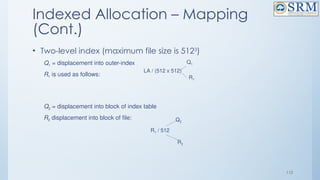 112
Indexed Allocation – Mapping
(Cont.)
• Two-level index (maximum file size is 5123
)
Q1 = displacement into outer-index
R1 is used as follows:
Q2 = displacement into block of index table
R2 displacement into block of file:
LA / (512 x 512)
Q1
R1
R1 / 512
Q2
R2
 