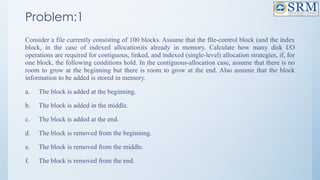 Problem:1
Consider a file currently consisting of 100 blocks. Assume that the file-control block (and the index
block, in the case of indexed allocation)is already in memory. Calculate how many disk I/O
operations are required for contiguous, linked, and indexed (single-level) allocation strategies, if, for
one block, the following conditions hold. In the contiguous-allocation case, assume that there is no
room to grow at the beginning but there is room to grow at the end. Also assume that the block
information to be added is stored in memory.
a. The block is added at the beginning.
b. The block is added in the middle.
c. The block is added at the end.
d. The block is removed from the beginning.
e. The block is removed from the middle.
f. The block is removed from the end.
 