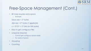 119
Free-Space Management (Cont.)
• Bit map requires extra space
– Example:
block size = 212
bytes
disk size = 230
bytes (1 gigabyte)
n = 230
/212
= 218
bits (or 32K bytes)
• Easy to get contiguous files
• Linked list (free list)
– Cannot get contiguous space easily
– No waste of space
• Grouping
• Counting
 