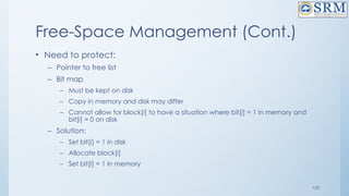 120
Free-Space Management (Cont.)
• Need to protect:
– Pointer to free list
– Bit map
– Must be kept on disk
– Copy in memory and disk may differ
– Cannot allow for block[i] to have a situation where bit[i] = 1 in memory and
bit[i] = 0 on disk
– Solution:
– Set bit[i] = 1 in disk
– Allocate block[i]
– Set bit[i] = 1 in memory
 