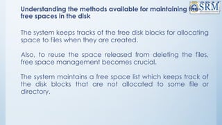 Understanding the methods available for maintaining the
free spaces in the disk
The system keeps tracks of the free disk blocks for allocating
space to files when they are created.
Also, to reuse the space released from deleting the files,
free space management becomes crucial.
The system maintains a free space list which keeps track of
the disk blocks that are not allocated to some file or
directory.
 